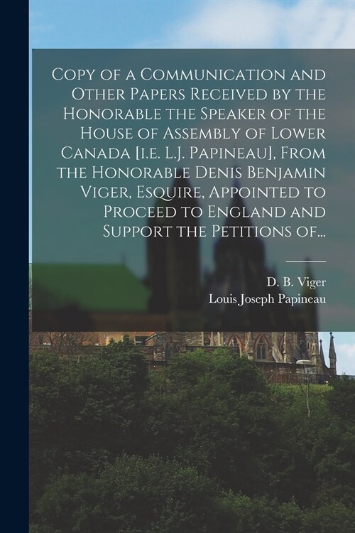Copy of a Communication and Other Papers Received by the Honorable the Speaker of the House of Assembly of Lower Canada [i.e. L.J. Papineau], From the (Paperback)