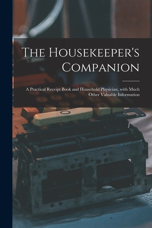 The Housekeepers Companion: a Practical Receipt Book and Household Physician, With Much Other Valuable Information (Paperback)