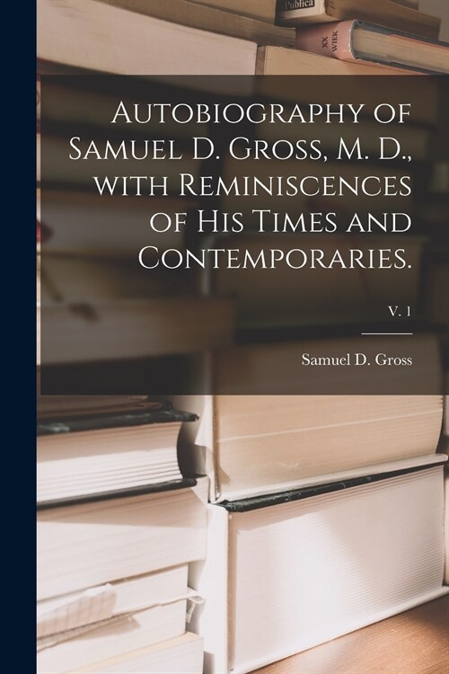 Autobiography of Samuel D. Gross, M. D., With Reminiscences of His Times and Contemporaries.; v. 1 (Paperback)