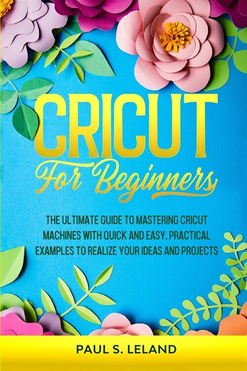 Cricut for Beginners: The Ultimate Guide to Mastering Cricut Machines With Quick and Easy, Practical Examples to Realize Your Ideas and Proj (Paperback)
