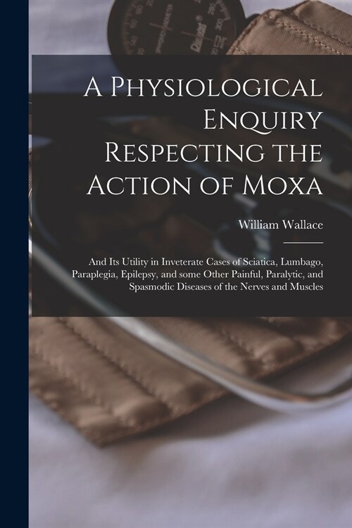 A Physiological Enquiry Respecting the Action of Moxa: and Its Utility in Inveterate Cases of Sciatica, Lumbago, Paraplegia, Epilepsy, and Some Other (Paperback)