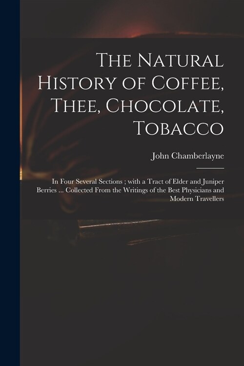 The Natural History of Coffee, Thee, Chocolate, Tobacco: in Four Several Sections; With a Tract of Elder and Juniper Berries ... Collected From the Wr (Paperback)
