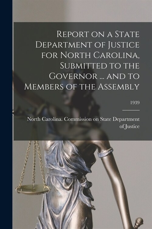 Report on a State Department of Justice for North Carolina, Submitted to the Governor ... and to Members of the Assembly; 1939 (Paperback)