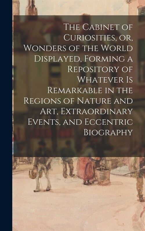 The Cabinet of Curiosities, or, Wonders of the World Displayed, Forming a Repository of Whatever is Remarkable in the Regions of Nature and Art, Extra (Hardcover)