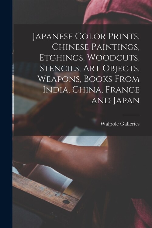 Japanese Color Prints, Chinese Paintings, Etchings, Woodcuts, Stencils, Art Objects, Weapons, Books From India, China, France and Japan (Paperback)