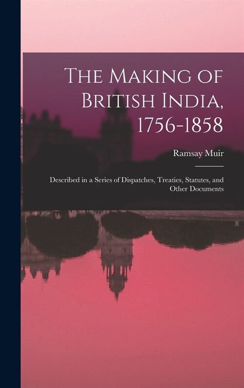 The Making of British India, 1756-1858: Described in a Series of Dispatches, Treaties, Statutes, and Other Documents (Hardcover)