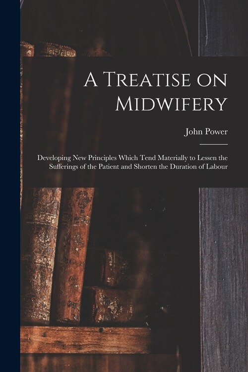 A Treatise on Midwifery: Developing New Principles Which Tend Materially to Lessen the Sufferings of the Patient and Shorten the Duration of La (Paperback)