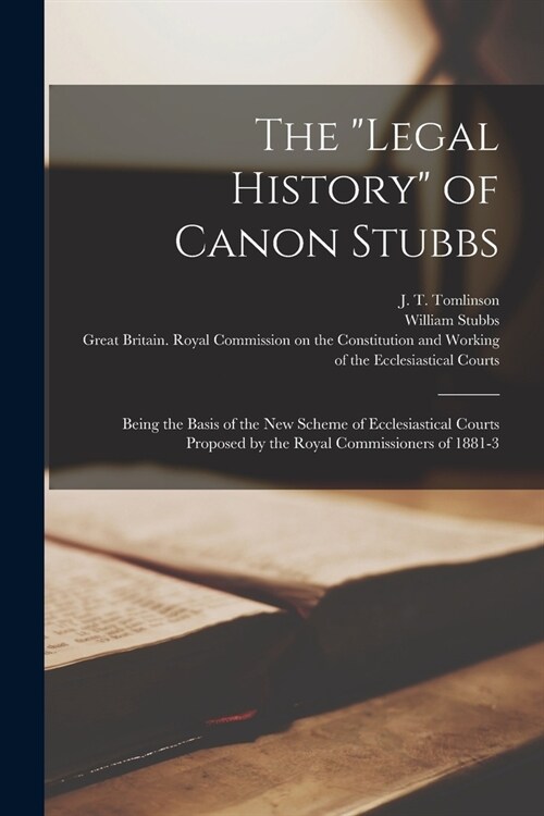 The legal History of Canon Stubbs: Being the Basis of the New Scheme of Ecclesiastical Courts Proposed by the Royal Commissioners of 1881-3 (Paperback)