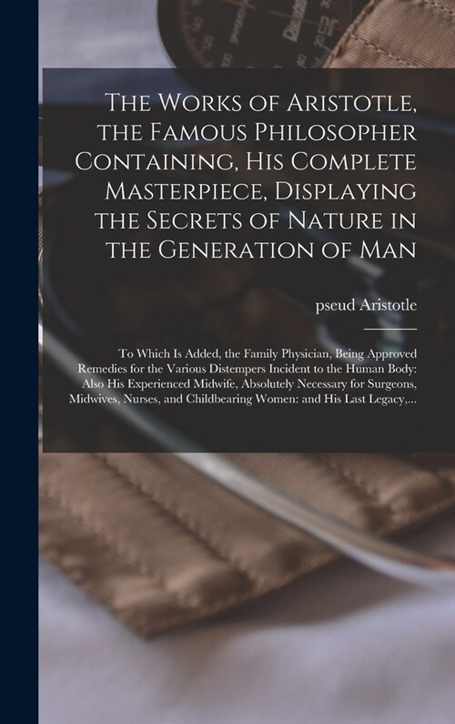 The Works of Aristotle, the Famous Philosopher Containing, His Complete Masterpiece, Displaying the Secrets of Nature in the Generation of Man: to Whi (Hardcover)