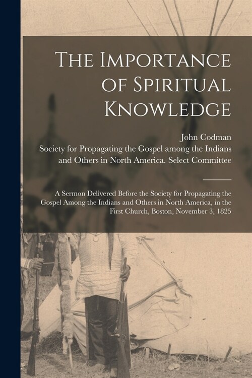 The Importance of Spiritual Knowledge [microform]: a Sermon Delivered Before the Society for Propagating the Gospel Among the Indians and Others in No (Paperback)