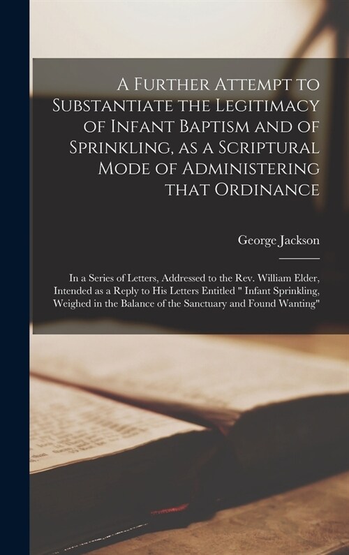 A Further Attempt to Substantiate the Legitimacy of Infant Baptism and of Sprinkling, as a Scriptural Mode of Administering That Ordinance [microform] (Hardcover)