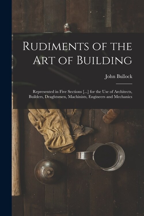 Rudiments of the Art of Building: Represented in Five Sections [...] for the Use of Architects, Builders, Draghtsmen, Machinists, Engineers and Mechan (Paperback)