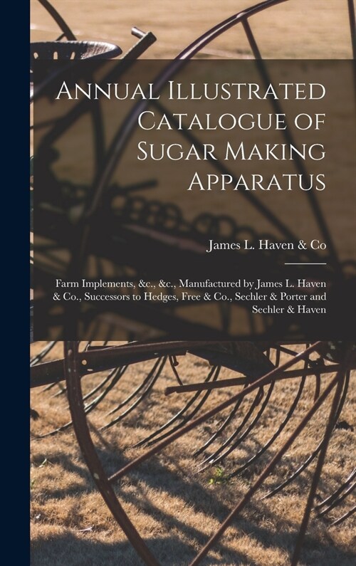 Annual Illustrated Catalogue of Sugar Making Apparatus: Farm Implements, &c., &c., Manufactured by James L. Haven & Co., Successors to Hedges, Free & (Hardcover)