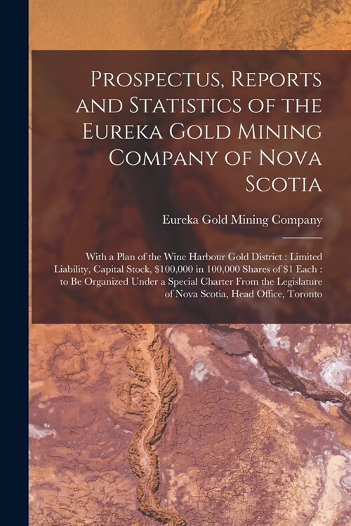 Prospectus, Reports and Statistics of the Eureka Gold Mining Company of Nova Scotia [microform]: With a Plan of the Wine Harbour Gold District: Limite (Paperback)