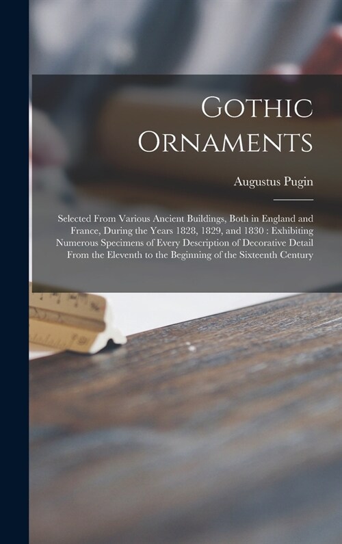 Gothic Ornaments: Selected From Various Ancient Buildings, Both in England and France, During the Years 1828, 1829, and 1830: Exhibiting (Hardcover)