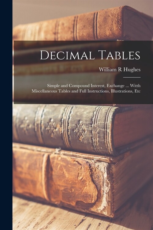 Decimal Tables; Simple and Compound Interest, Exchange ... Witth Miscellaneous Tables and Full Instructions, Illustrations, Etc (Paperback)