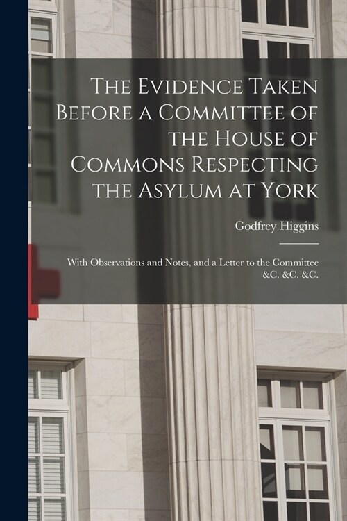 The Evidence Taken Before a Committee of the House of Commons Respecting the Asylum at York: With Observations and Notes, and a Letter to the Committe (Paperback)