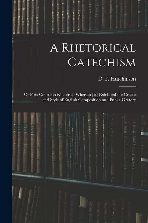 A Rhetorical Catechism: or First Course in Rhetoric: Wherein [is] Exhibited the Graces and Style of English Composition and Public Oratory (Paperback)