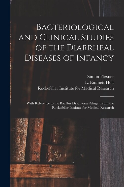 Bacteriological and Clinical Studies of the Diarrheal Diseases of Infancy: With Reference to the Bacillus Dysenteri?(shiga) From the Rockefeller Inst (Paperback)