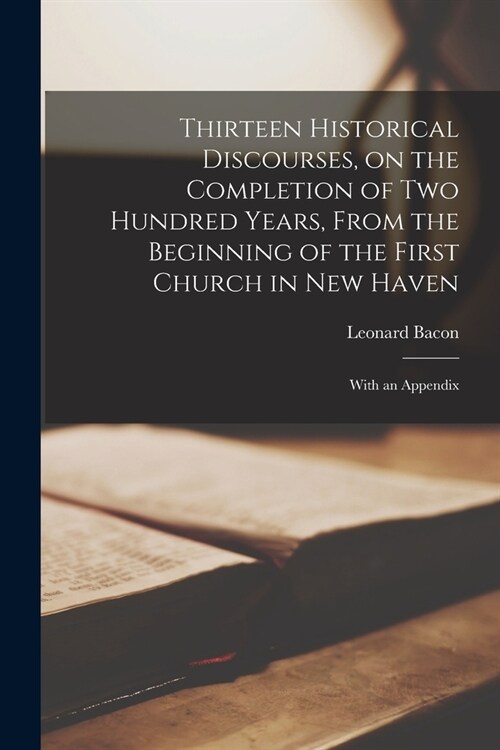 Thirteen Historical Discourses, on the Completion of Two Hundred Years, From the Beginning of the First Church in New Haven: With an Appendix (Paperback)