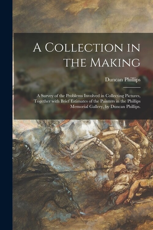 A Collection in the Making; a Survey of the Problems Involved in Collecting Pictures, Together With Brief Estimates of the Painters in the Phillips Me (Paperback)