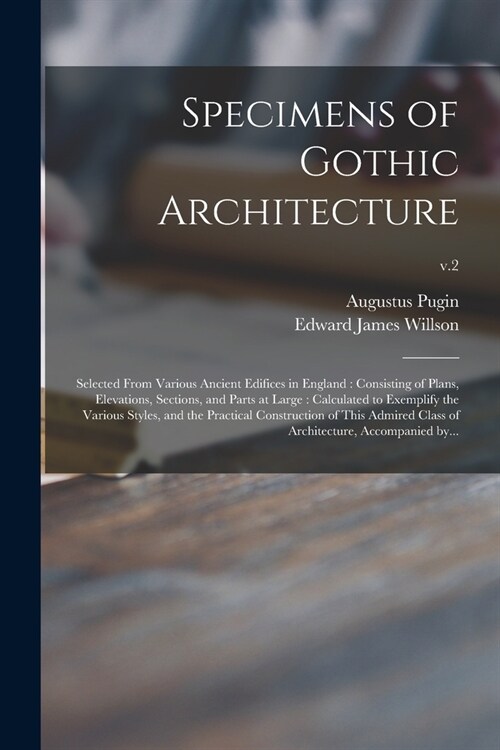 Specimens of Gothic Architecture: Selected From Various Ancient Edifices in England: Consisting of Plans, Elevations, Sections, and Parts at Large: Ca (Paperback)