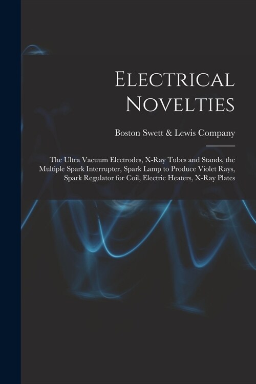 Electrical Novelties: the Ultra Vacuum Electrodes, X-ray Tubes and Stands, the Multiple Spark Interrupter, Spark Lamp to Produce Violet Rays (Paperback)