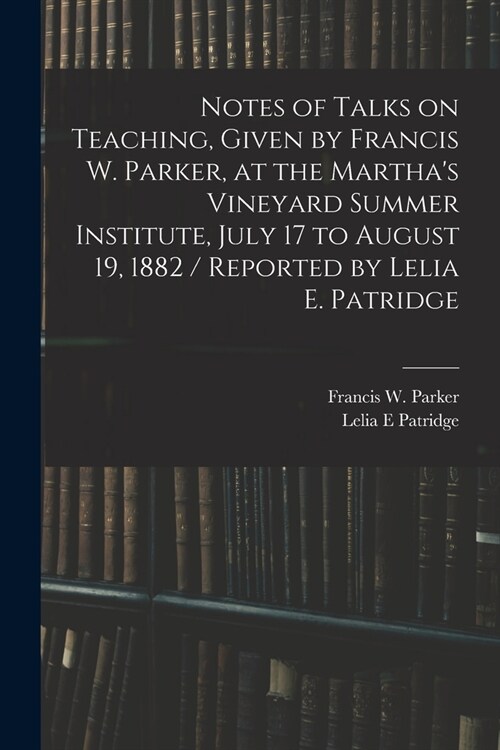 Notes of Talks on Teaching, Given by Francis W. Parker, at the Marthas Vineyard Summer Institute, July 17 to August 19, 1882 / Reported by Lelia E. P (Paperback)