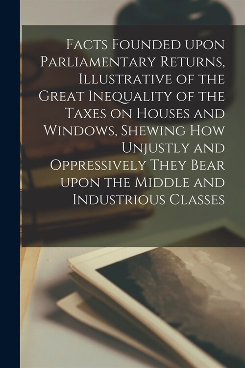 Facts Founded Upon Parliamentary Returns, Illustrative of the Great Inequality of the Taxes on Houses and Windows, Shewing How Unjustly and Oppressive (Paperback)