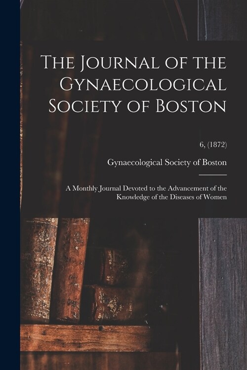 The Journal of the Gynaecological Society of Boston: a Monthly Journal Devoted to the Advancement of the Knowledge of the Diseases of Women; 6, (1872) (Paperback)
