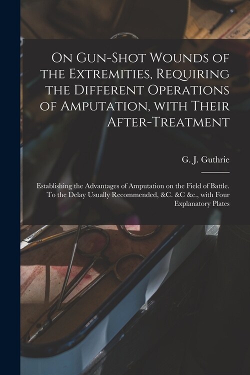 On Gun-shot Wounds of the Extremities, Requiring the Different Operations of Amputation, With Their After-treatment: Establishing the Advantages of Am (Paperback)