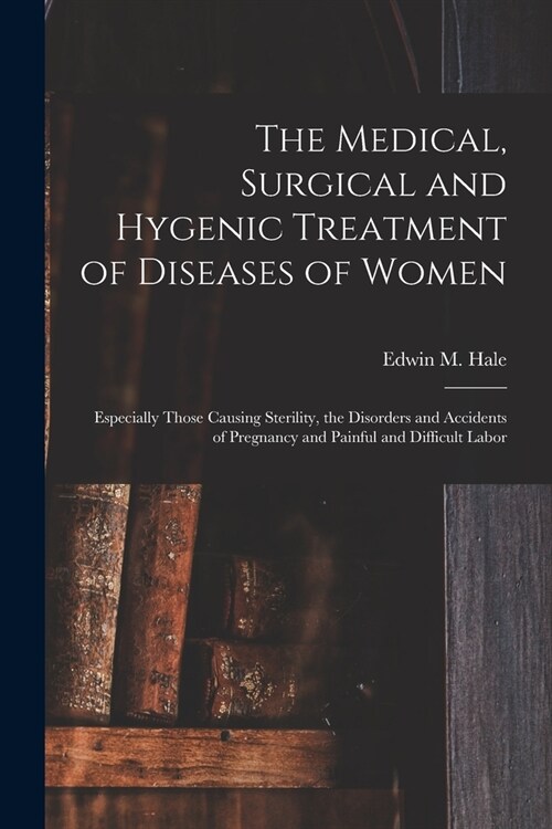 The Medical, Surgical and Hygenic Treatment of Diseases of Women: Especially Those Causing Sterility, the Disorders and Accidents of Pregnancy and Pai (Paperback)