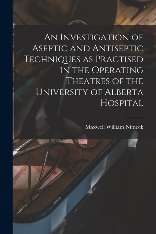 An Investigation of Aseptic and Antiseptic Techniques as Practised in the Operating Theatres of the University of Alberta Hospital (Paperback)