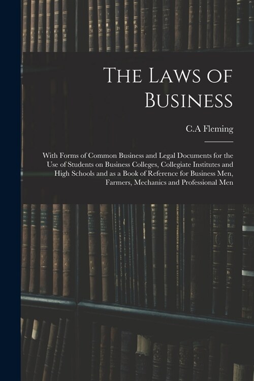 The Laws of Business: With Forms of Common Business and Legal Documents for the Use of Students on Business Colleges, Collegiate Institutes (Paperback)