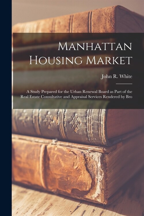 Manhattan Housing Market: a Study Prepared for the Urban Renewal Board as Part of the Real Estate Consultative and Appraisal Services Rendered b (Paperback)