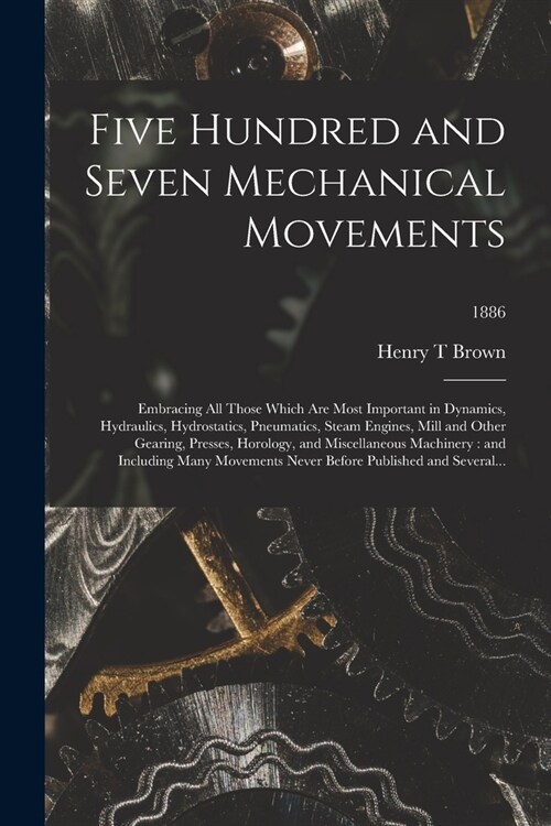 Five Hundred and Seven Mechanical Movements: Embracing All Those Which Are Most Important in Dynamics, Hydraulics, Hydrostatics, Pneumatics, Steam Eng (Paperback)