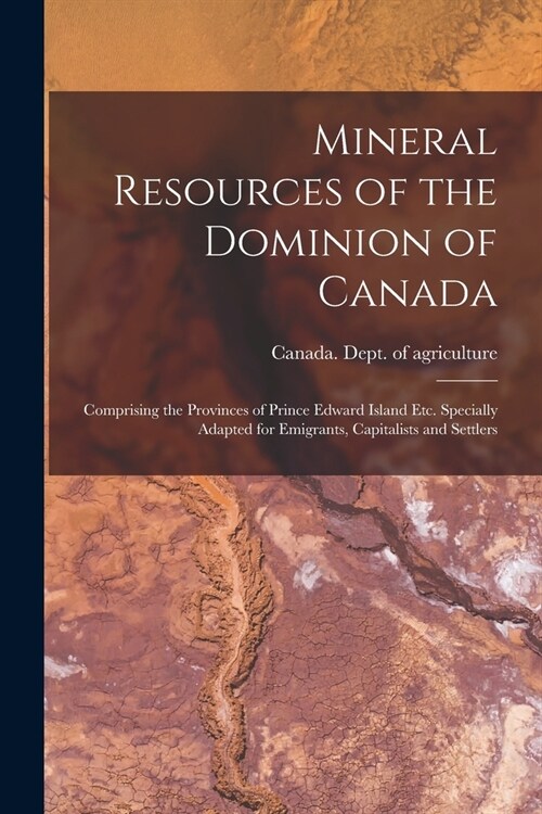 Mineral Resources of the Dominion of Canada: Comprising the Provinces of Prince Edward Island Etc. Specially Adapted for Emigrants, Capitalists and Se (Paperback)