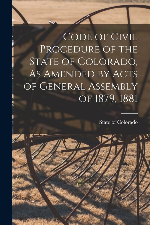 Code of Civil Procedure of the State of Colorado, As Amended by Acts of General Assembly of 1879, 1881 (Paperback)