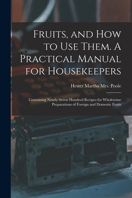Fruits, and How to Use Them. A Practical Manual for Housekeepers; Containing Nearly Seven Hundred Recipes for Wholesome Preparations of Foreign and Do (Paperback)