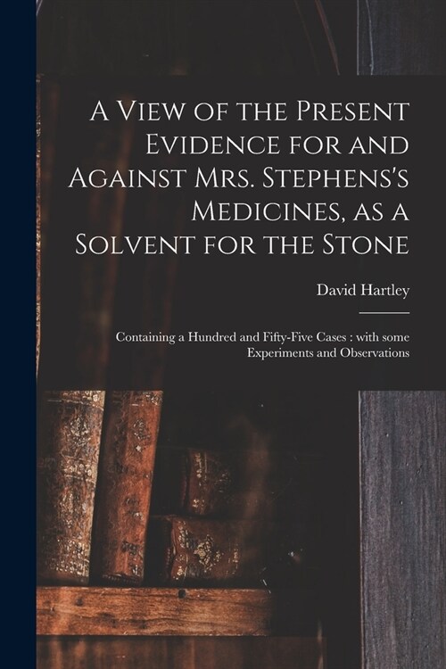 A View of the Present Evidence for and Against Mrs. Stephenss Medicines, as a Solvent for the Stone: Containing a Hundred and Fifty-five Cases: With (Paperback)