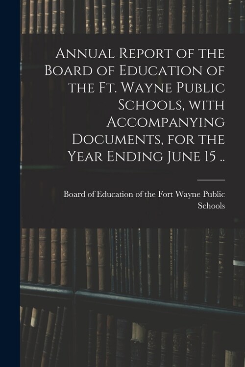 Annual Report of the Board of Education of the Ft. Wayne Public Schools, With Accompanying Documents, for the Year Ending June 15 .. (Paperback)