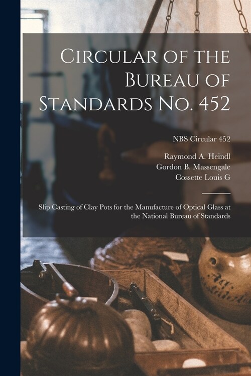 Circular of the Bureau of Standards No. 452: Slip Casting of Clay Pots for the Manufacture of Optical Glass at the National Bureau of Standards; NBS C (Paperback)