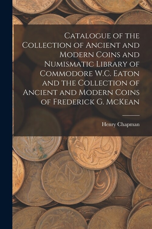 Catalogue of the Collection of Ancient and Modern Coins and Numismatic Library of Commodore W.C. Eaton and the Collection of Ancient and Modern Coins (Paperback)