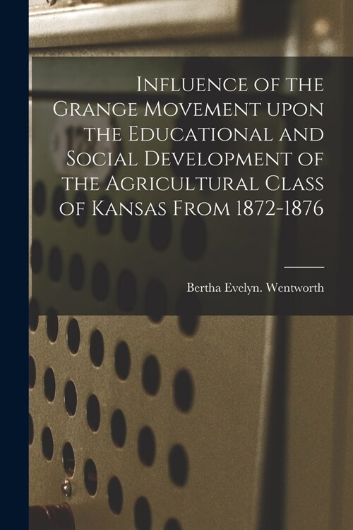Influence of the Grange Movement Upon the Educational and Social Development of the Agricultural Class of Kansas From 1872-1876 (Paperback)