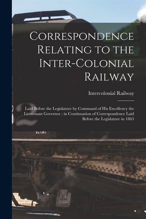 Correspondence Relating to the Inter-Colonial Railway [microform]: Laid Before the Legislature by Command of His Excellency the Lieutenant Governor; i (Paperback)