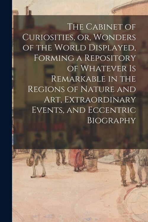 The Cabinet of Curiosities, or, Wonders of the World Displayed, Forming a Repository of Whatever is Remarkable in the Regions of Nature and Art, Extra (Paperback)