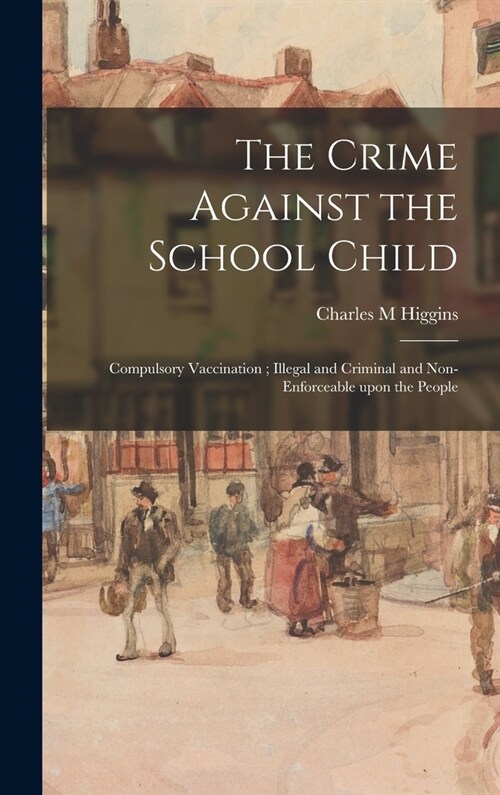 The Crime Against the School Child: Compulsory Vaccination; Illegal and Criminal and Non-enforceable Upon the People (Hardcover)