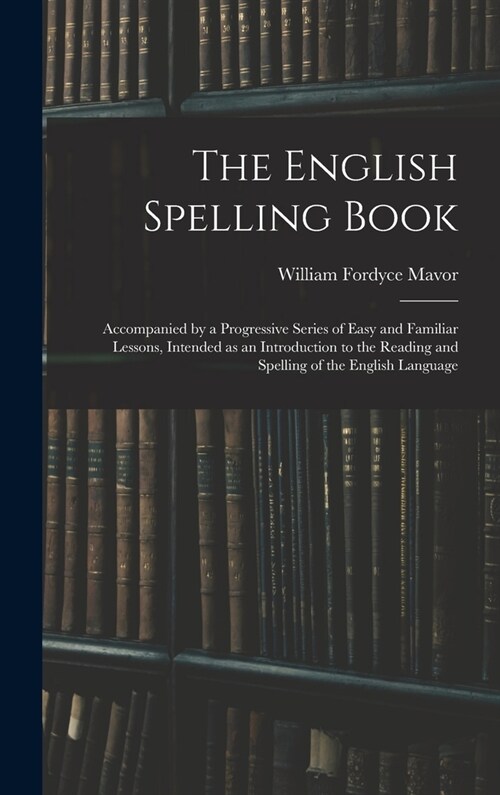 The English Spelling Book: Accompanied by a Progressive Series of Easy and Familiar Lessons, Intended as an Introduction to the Reading and Spell (Hardcover)