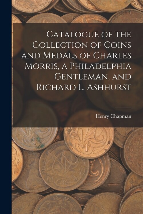 Catalogue of the Collection of Coins and Medals of Charles Morris, a Philadelphia Gentleman, and Richard L. Ashhurst (Paperback)