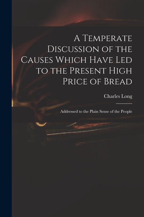 A Temperate Discussion of the Causes Which Have Led to the Present High Price of Bread: Addressed to the Plain Sense of the People (Paperback)